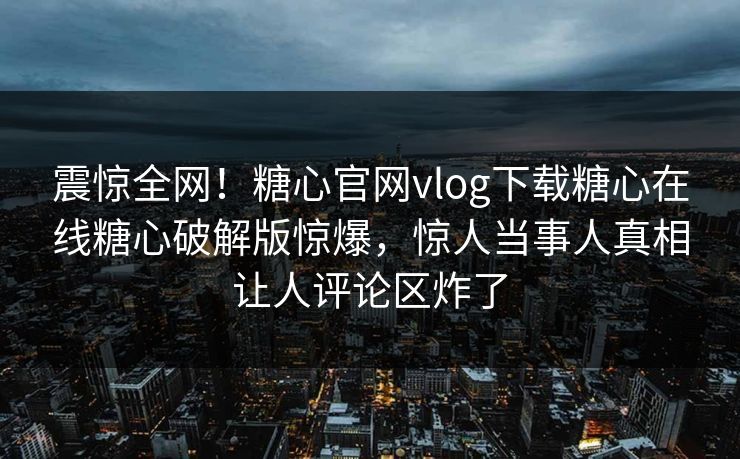 震惊全网！糖心官网vlog下载糖心在线糖心破解版惊爆，惊人当事人真相让人评论区炸了