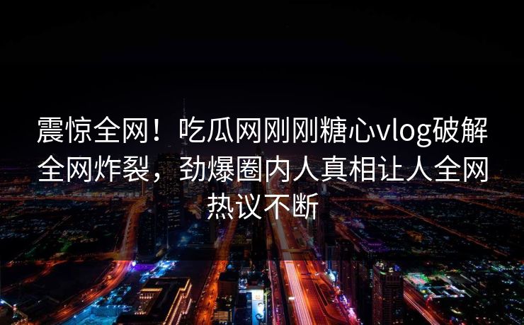 震惊全网！吃瓜网刚刚糖心vlog破解全网炸裂，劲爆圈内人真相让人全网热议不断