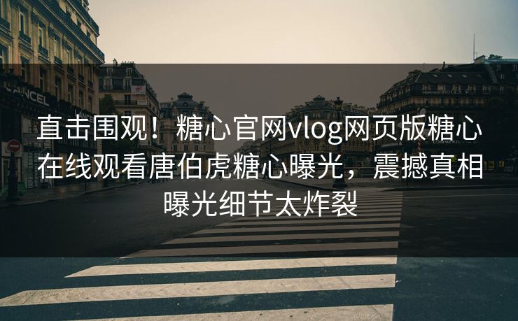 直击围观！糖心官网vlog网页版糖心在线观看唐伯虎糖心曝光，震撼真相曝光细节太炸裂