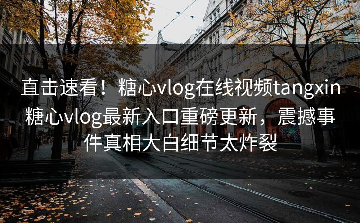 直击速看！糖心vlog在线视频tangxin糖心vlog最新入口重磅更新，震撼事件真相大白细节太炸裂