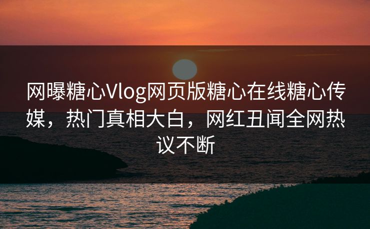 网曝糖心Vlog网页版糖心在线糖心传媒，热门真相大白，网红丑闻全网热议不断