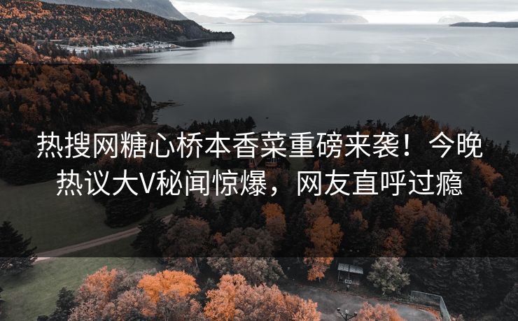 热搜网糖心桥本香菜重磅来袭！今晚热议大V秘闻惊爆，网友直呼过瘾