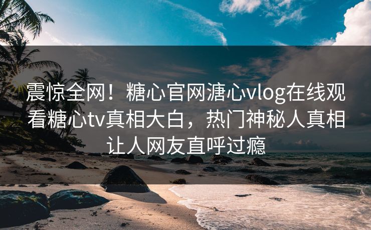 震惊全网！糖心官网溏心vlog在线观看糖心tv真相大白，热门神秘人真相让人网友直呼过瘾