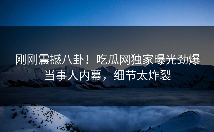 刚刚震撼八卦！吃瓜网独家曝光劲爆当事人内幕，细节太炸裂