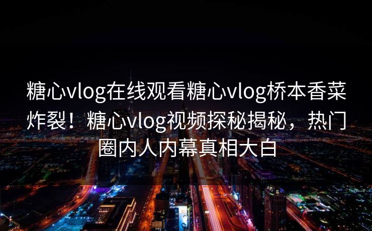 糖心vlog在线观看糖心vlog桥本香菜炸裂！糖心vlog视频探秘揭秘，热门圈内人内幕真相大白