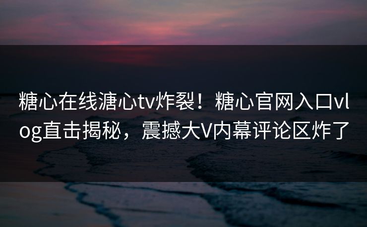 糖心在线溏心tv炸裂！糖心官网入口vlog直击揭秘，震撼大V内幕评论区炸了