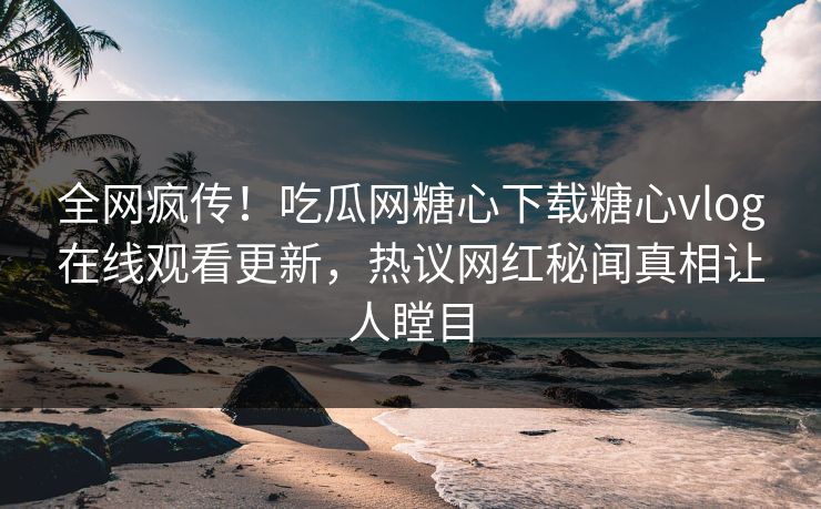 全网疯传！吃瓜网糖心下载糖心vlog在线观看更新，热议网红秘闻真相让人瞠目