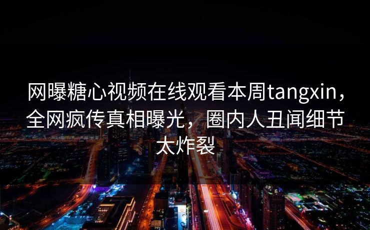 网曝糖心视频在线观看本周tangxin，全网疯传真相曝光，圈内人丑闻细节太炸裂