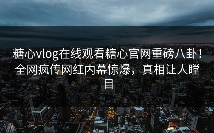 糖心vlog在线观看糖心官网重磅八卦！全网疯传网红内幕惊爆，真相让人瞠目