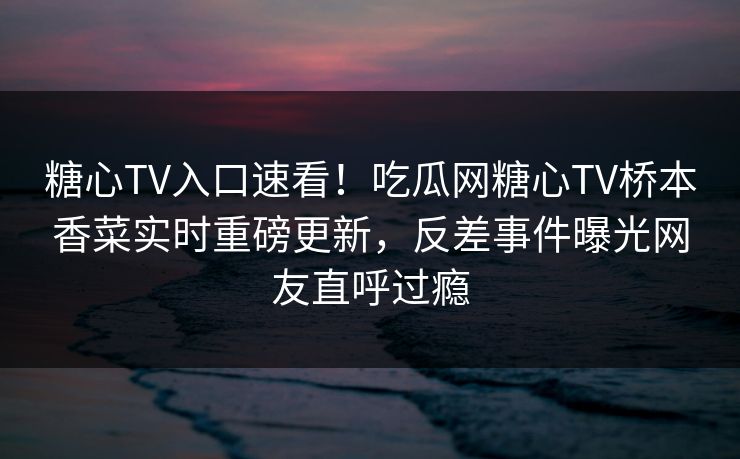 糖心TV入口速看！吃瓜网糖心TV桥本香菜实时重磅更新，反差事件曝光网友直呼过瘾