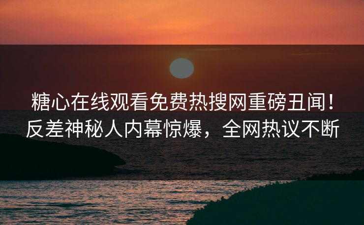 糖心在线观看免费热搜网重磅丑闻！反差神秘人内幕惊爆，全网热议不断