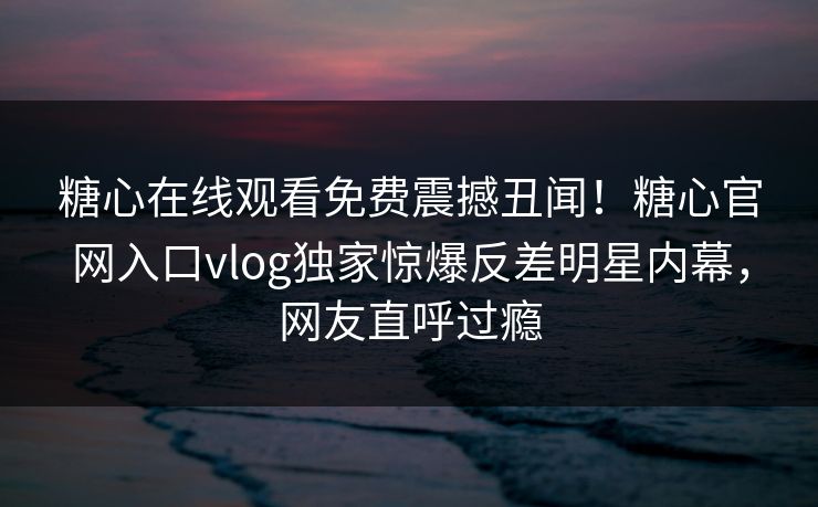 糖心在线观看免费震撼丑闻！糖心官网入口vlog独家惊爆反差明星内幕，网友直呼过瘾
