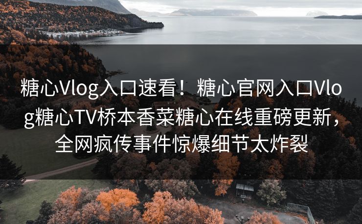 糖心Vlog入口速看！糖心官网入口Vlog糖心TV桥本香菜糖心在线重磅更新，全网疯传事件惊爆细节太炸裂