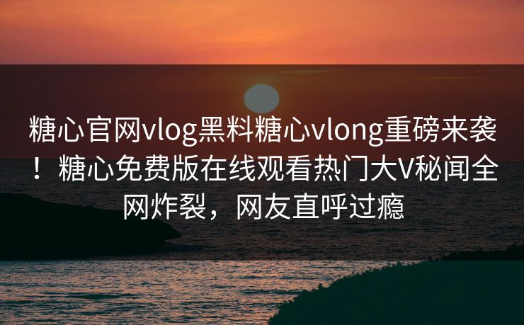 糖心官网vlog黑料糖心vlong重磅来袭！糖心免费版在线观看热门大V秘闻全网炸裂，网友直呼过瘾