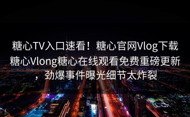 糖心TV入口速看！糖心官网Vlog下载糖心Vlong糖心在线观看免费重磅更新，劲爆事件曝光细节太炸裂