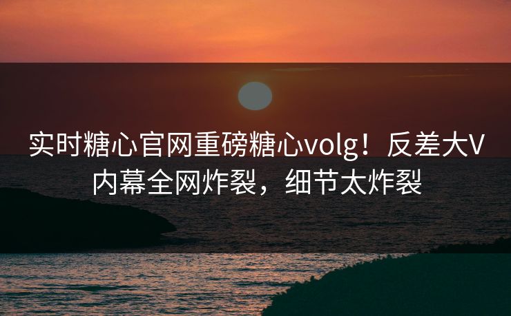 实时糖心官网重磅糖心volg！反差大V内幕全网炸裂，细节太炸裂