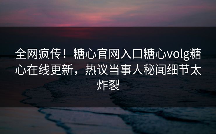 全网疯传！糖心官网入口糖心volg糖心在线更新，热议当事人秘闻细节太炸裂