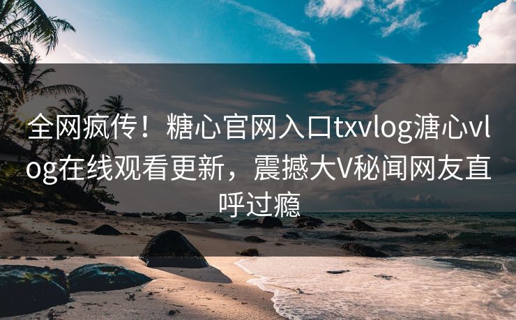 全网疯传！糖心官网入口txvlog溏心vlog在线观看更新，震撼大V秘闻网友直呼过瘾