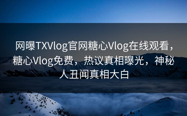 网曝TXVlog官网糖心Vlog在线观看，糖心Vlog免费，热议真相曝光，神秘人丑闻真相大白