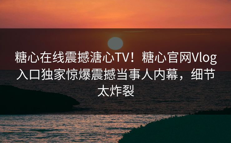 糖心在线震撼溏心TV！糖心官网Vlog入口独家惊爆震撼当事人内幕，细节太炸裂