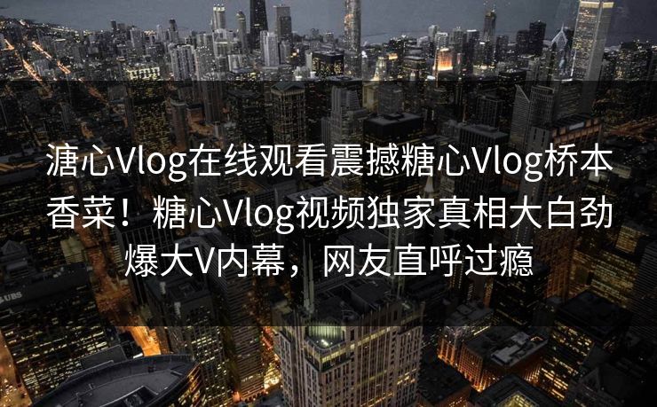 溏心Vlog在线观看震撼糖心Vlog桥本香菜！糖心Vlog视频独家真相大白劲爆大V内幕，网友直呼过瘾