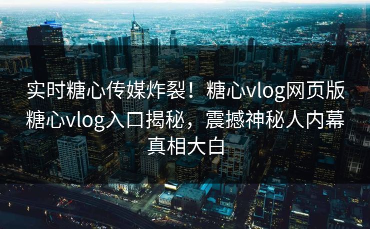 实时糖心传媒炸裂！糖心vlog网页版糖心vlog入口揭秘，震撼神秘人内幕真相大白