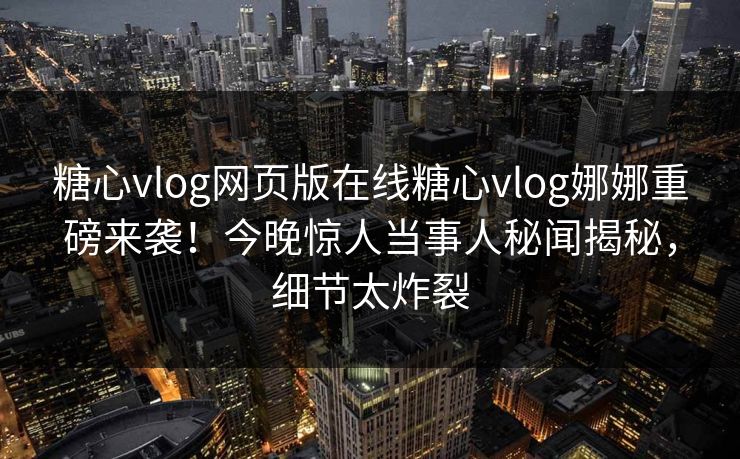 糖心vlog网页版在线糖心vlog娜娜重磅来袭！今晚惊人当事人秘闻揭秘，细节太炸裂