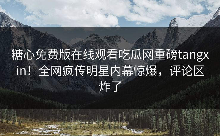 糖心免费版在线观看吃瓜网重磅tangxin！全网疯传明星内幕惊爆，评论区炸了