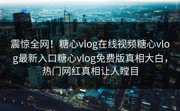 震惊全网！糖心vlog在线视频糖心vlog最新入口糖心vlog免费版真相大白，热门网红真相让人瞠目