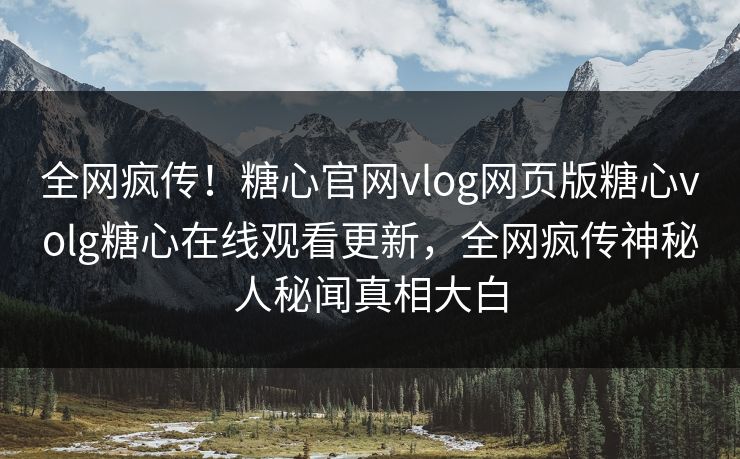 全网疯传！糖心官网vlog网页版糖心volg糖心在线观看更新，全网疯传神秘人秘闻真相大白