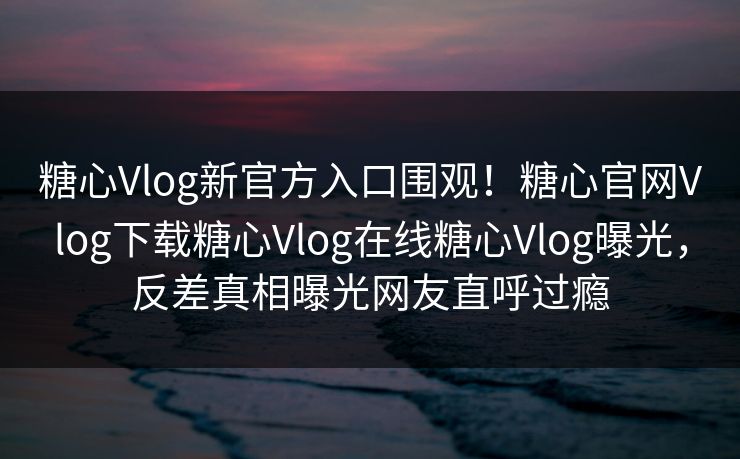 糖心Vlog新官方入口围观！糖心官网Vlog下载糖心Vlog在线糖心Vlog曝光，反差真相曝光网友直呼过瘾