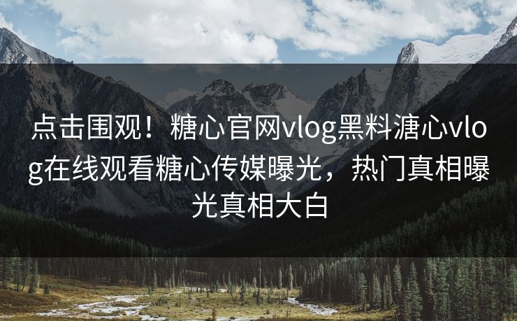 点击围观！糖心官网vlog黑料溏心vlog在线观看糖心传媒曝光，热门真相曝光真相大白
