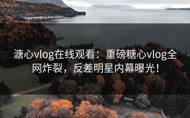 溏心vlog在线观看：重磅糖心vlog全网炸裂，反差明星内幕曝光！