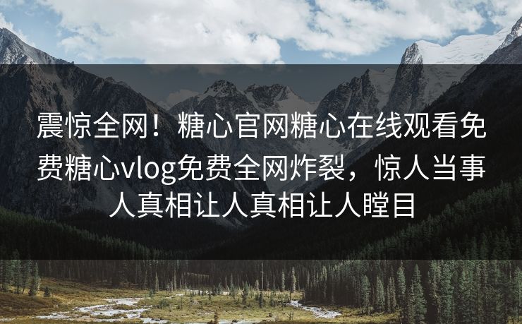 震惊全网！糖心官网糖心在线观看免费糖心vlog免费全网炸裂，惊人当事人真相让人真相让人瞠目