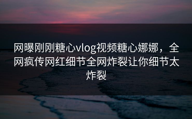 网曝刚刚糖心vlog视频糖心娜娜，全网疯传网红细节全网炸裂让你细节太炸裂