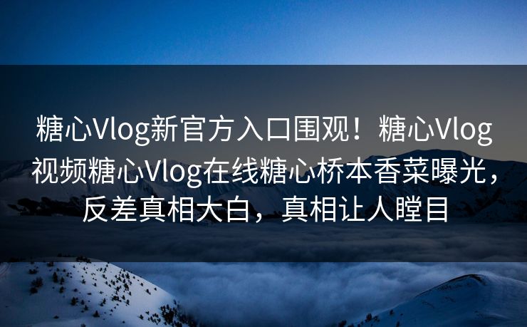 糖心Vlog新官方入口围观！糖心Vlog视频糖心Vlog在线糖心桥本香菜曝光，反差真相大白，真相让人瞠目