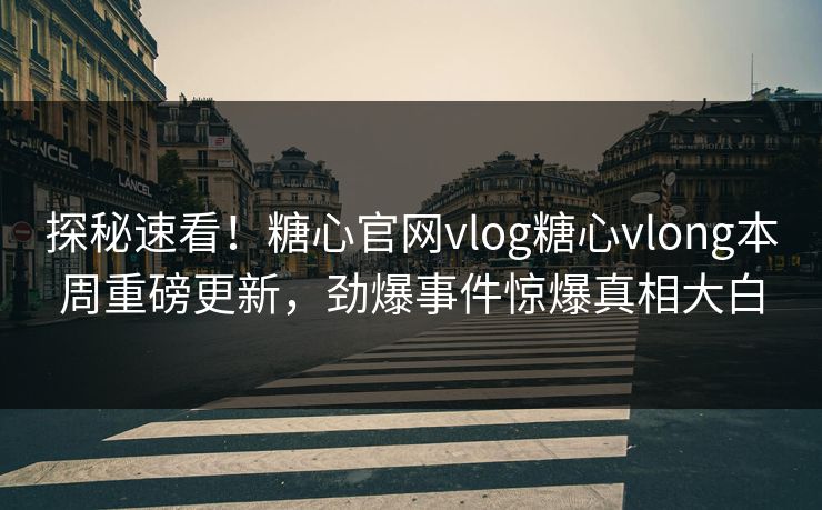 探秘速看！糖心官网vlog糖心vlong本周重磅更新，劲爆事件惊爆真相大白