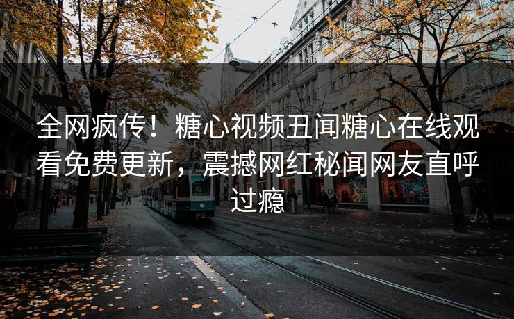 全网疯传！糖心视频丑闻糖心在线观看免费更新，震撼网红秘闻网友直呼过瘾