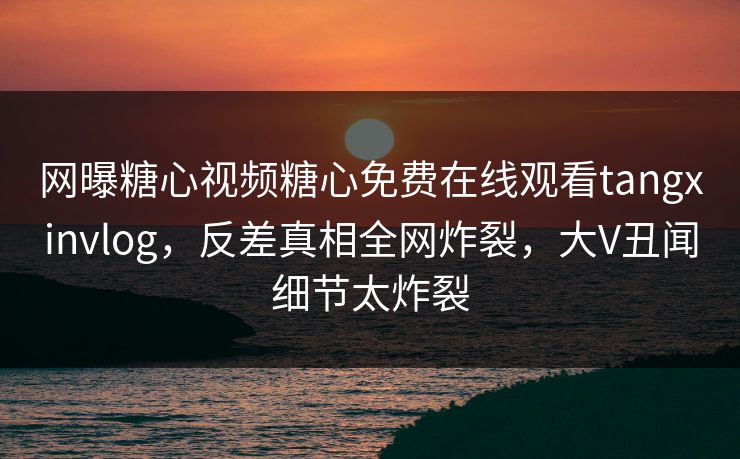 网曝糖心视频糖心免费在线观看tangxinvlog，反差真相全网炸裂，大V丑闻细节太炸裂