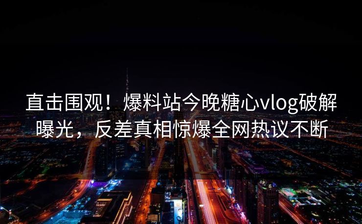 直击围观！爆料站今晚糖心vlog破解曝光，反差真相惊爆全网热议不断