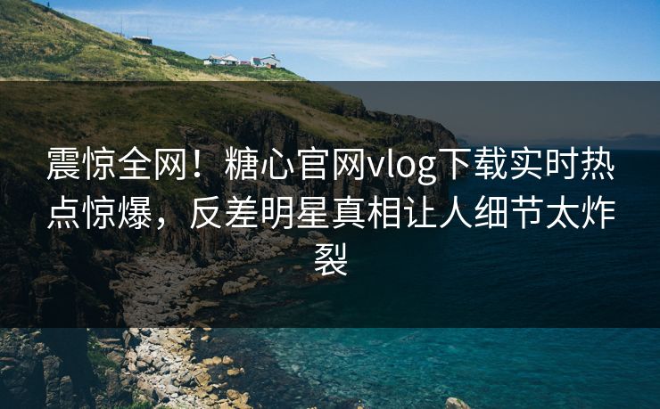 震惊全网！糖心官网vlog下载实时热点惊爆，反差明星真相让人细节太炸裂