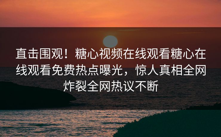 直击围观！糖心视频在线观看糖心在线观看免费热点曝光，惊人真相全网炸裂全网热议不断
