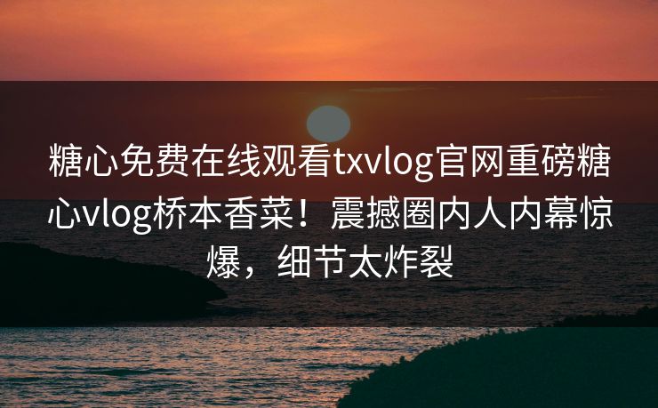 糖心免费在线观看txvlog官网重磅糖心vlog桥本香菜！震撼圈内人内幕惊爆，细节太炸裂