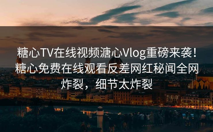 糖心TV在线视频溏心Vlog重磅来袭！糖心免费在线观看反差网红秘闻全网炸裂，细节太炸裂
