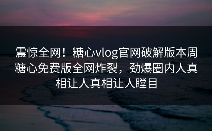 震惊全网！糖心vlog官网破解版本周糖心免费版全网炸裂，劲爆圈内人真相让人真相让人瞠目