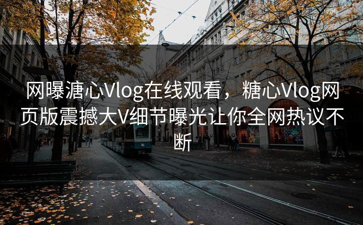 网曝溏心Vlog在线观看，糖心Vlog网页版震撼大V细节曝光让你全网热议不断