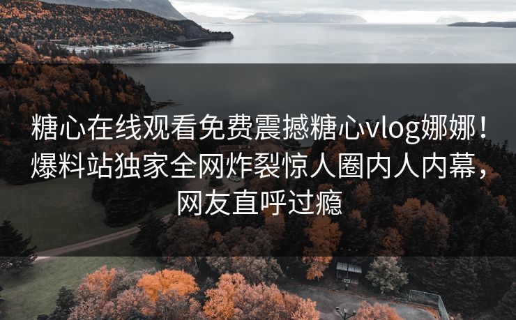 糖心在线观看免费震撼糖心vlog娜娜！爆料站独家全网炸裂惊人圈内人内幕，网友直呼过瘾