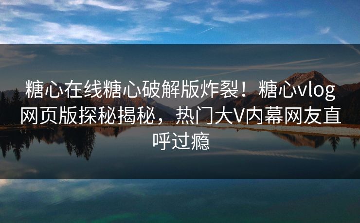 糖心在线糖心破解版炸裂！糖心vlog网页版探秘揭秘，热门大V内幕网友直呼过瘾
