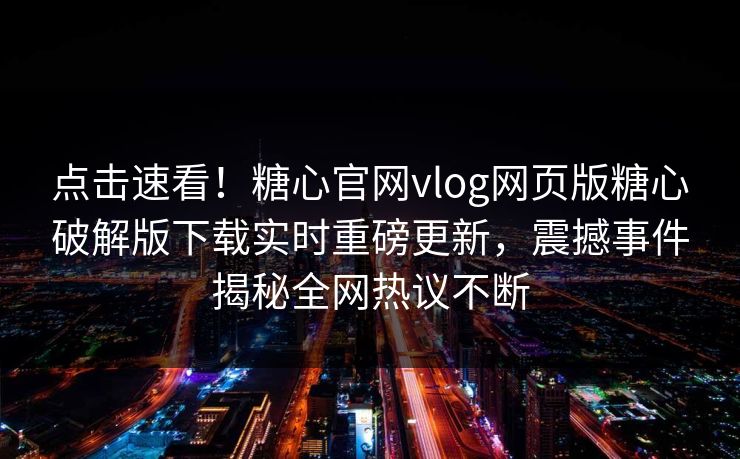 点击速看！糖心官网vlog网页版糖心破解版下载实时重磅更新，震撼事件揭秘全网热议不断