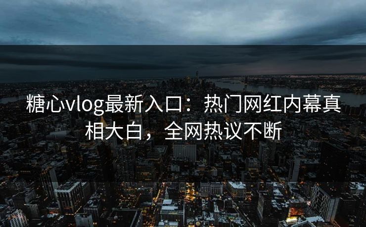 糖心vlog最新入口：热门网红内幕真相大白，全网热议不断